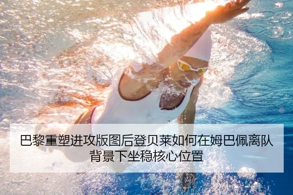 巴黎重塑进攻版图后登贝莱如何在姆巴佩离队背景下坐稳核心位置
