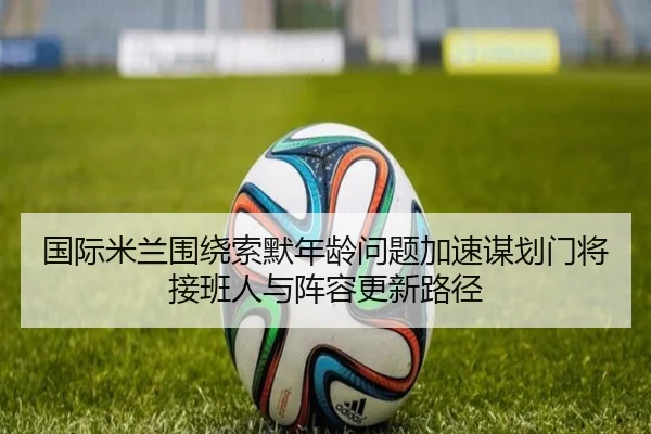 国际米兰围绕索默年龄问题加速谋划门将接班人与阵容更新路径 - kaiyun