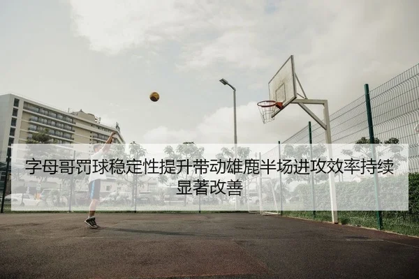 字母哥罚球稳定性提升带动雄鹿半场进攻效率持续显著改善 - kaiyun